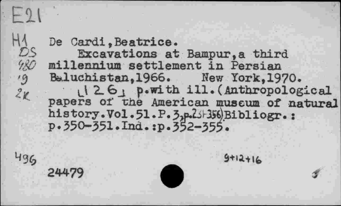 ﻿Ell '
De Card!»Beatrice.
DS Excavations at Bampur,a third '/& millennium settlement in Persian Baluchistan,1966.	New York,1970.
J	p.with ill.(Anthropological
papers of rhe American museum of natural his tory .Vol. 51. P. 3>p.Z^r35€)Bibliogr. : p.550-551.Ind.:p.552-555.
24479	Л	f